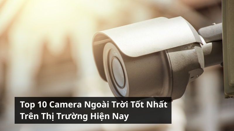Top 10 Camera Ngoài Trời Tốt Nhất Trên Thị Trường Hiện Nay